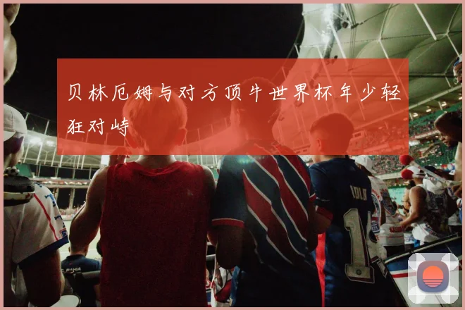 贝林厄姆与对方顶牛世界杯年少轻狂对峙