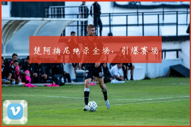 楚阿梅尼绝杀全场，引爆赛场