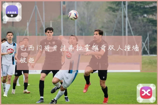 巴西门将开挂弗拉霍维奇双人撞墙被拒