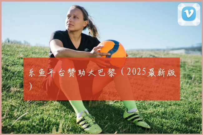 乐鱼平台赞助大巴黎（2025最新版）
