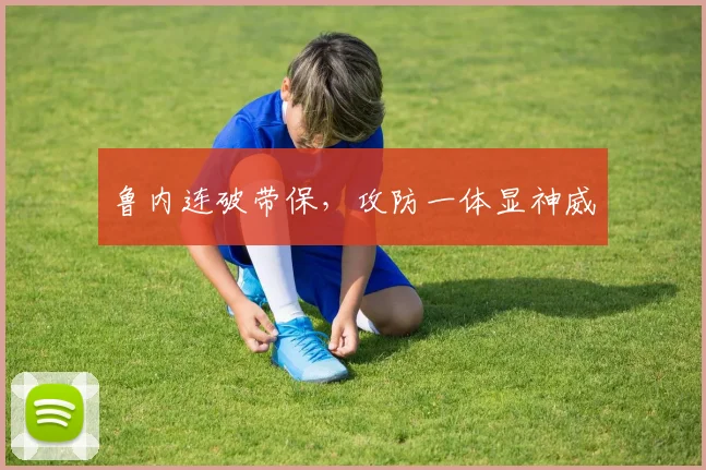 鲁内连破带保，攻防一体显神威