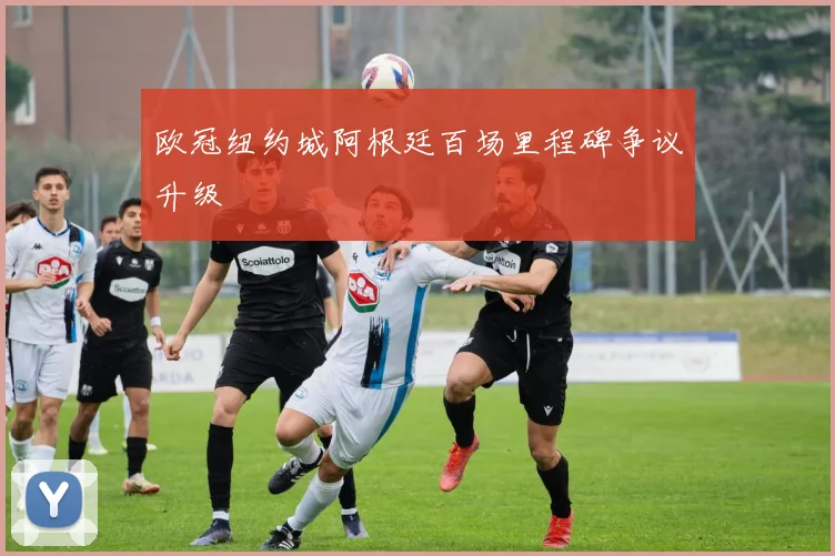 欧冠纽约城阿根廷百场里程碑争议升级