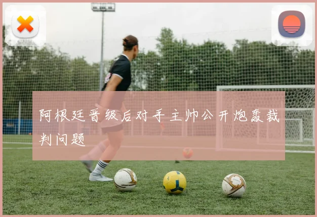 阿根廷晋级后对手主帅公开炮轰裁判问题