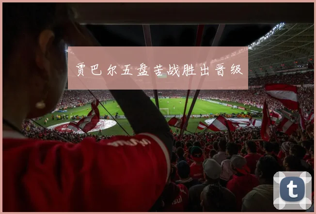 贾巴尔五盘苦战胜出晋级