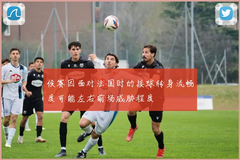 侯赛因面对法国时的接球转身流畅度可能左右前场威胁程度
