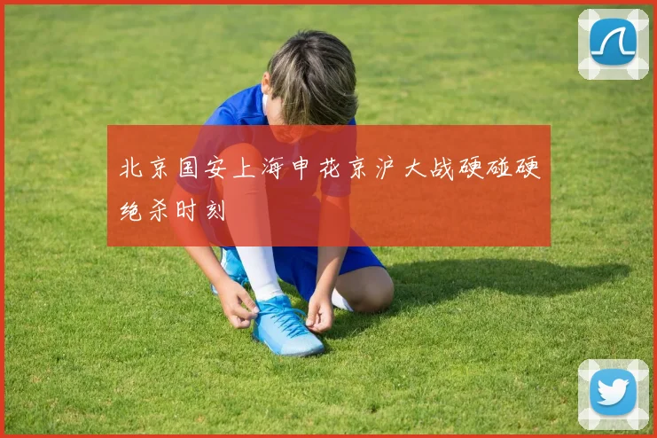 北京国安上海申花京沪大战硬碰硬绝杀时刻