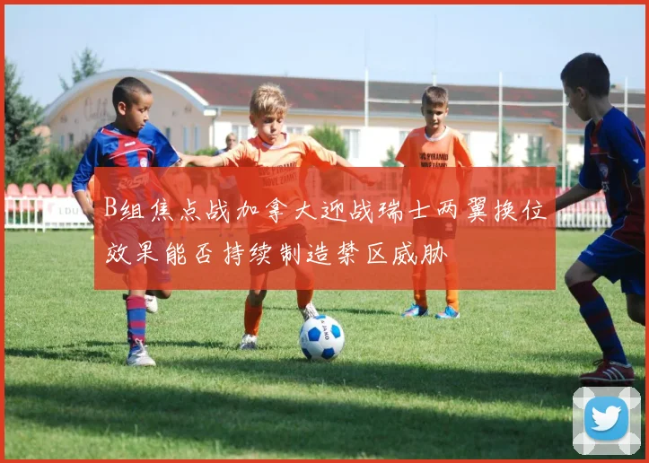 B组焦点战加拿大迎战瑞士两翼换位效果能否持续制造禁区威胁