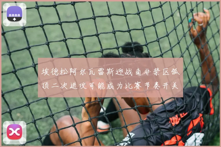 埃德松阿尔瓦雷斯迎战南非禁区弧顶二次进攻可能成为比赛节奏开关
