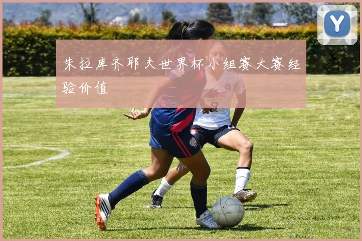 朱拉库齐耶夫世界杯小组赛大赛经验价值