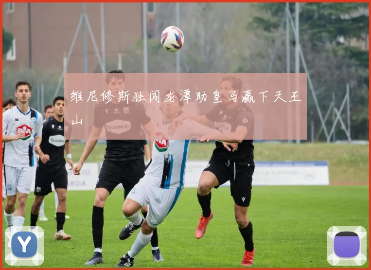 维尼修斯独闯龙潭助皇马赢下天王山