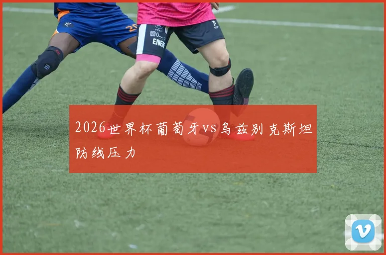 2026世界杯葡萄牙vs乌兹别克斯坦防线压力