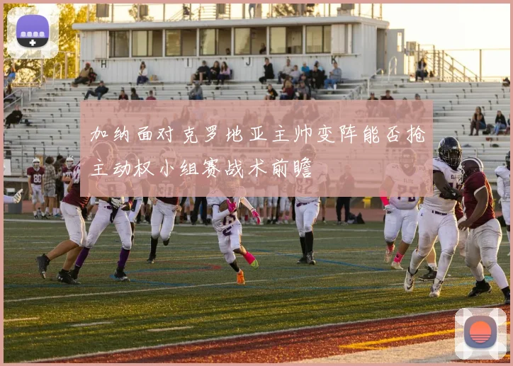 加纳面对克罗地亚主帅变阵能否抢主动权小组赛战术前瞻