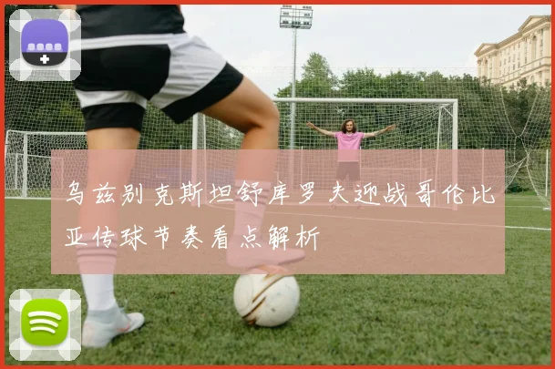 乌兹别克斯坦舒库罗夫迎战哥伦比亚传球节奏看点解析