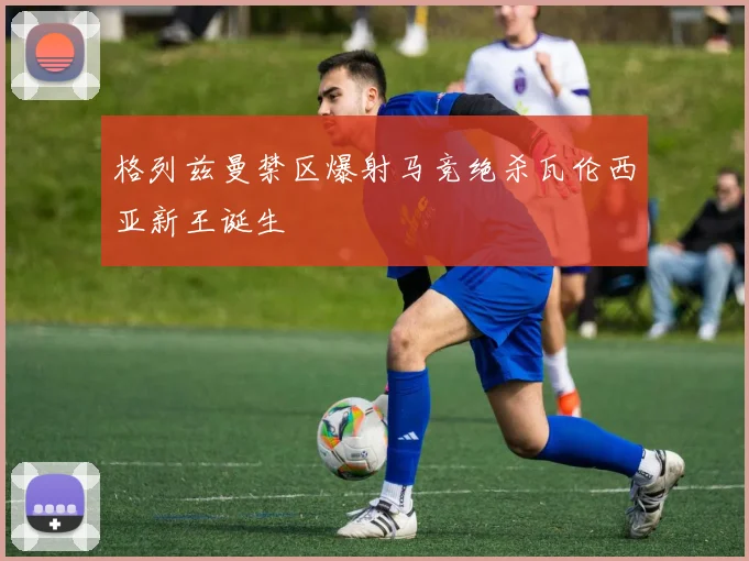 格列兹曼禁区爆射马竞绝杀瓦伦西亚新王诞生