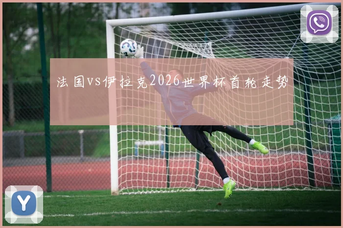 法国vs伊拉克2026世界杯首轮走势