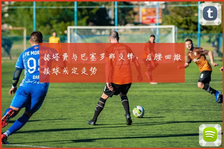 赫塔费与巴塞罗那交锋，后腰回撤接球或定走势