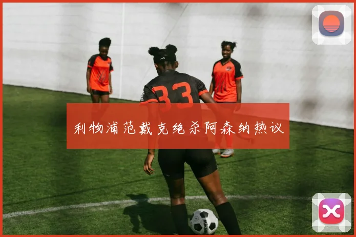 利物浦范戴克绝杀阿森纳热议