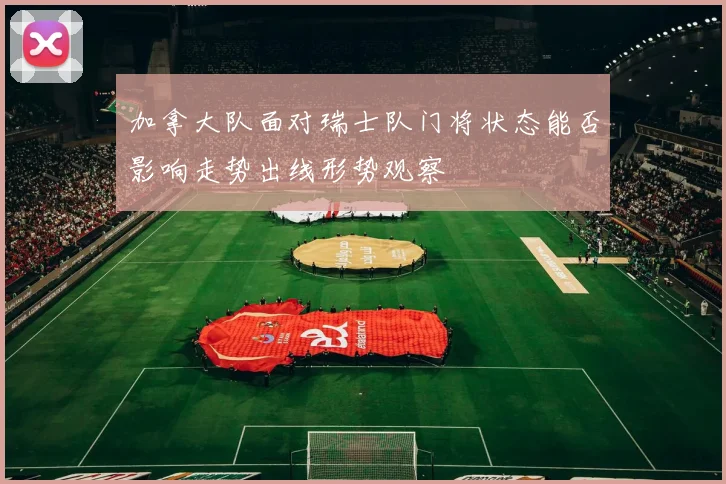 加拿大队面对瑞士队门将状态能否影响走势出线形势观察