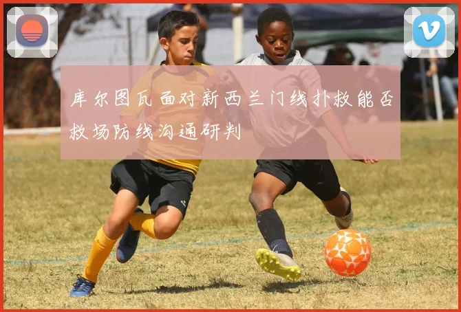 库尔图瓦面对新西兰门线扑救能否救场防线沟通研判