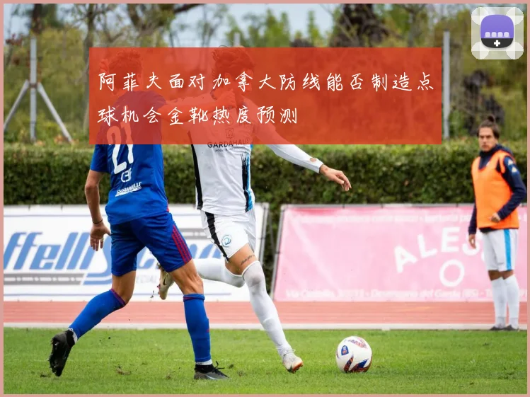 阿菲夫面对加拿大防线能否制造点球机会金靴热度预测