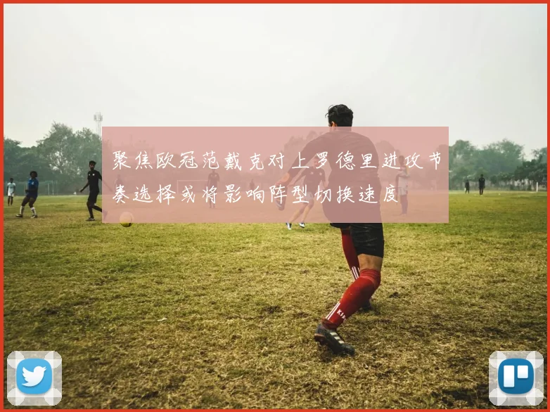 聚焦欧冠范戴克对上罗德里进攻节奏选择或将影响阵型切换速度
