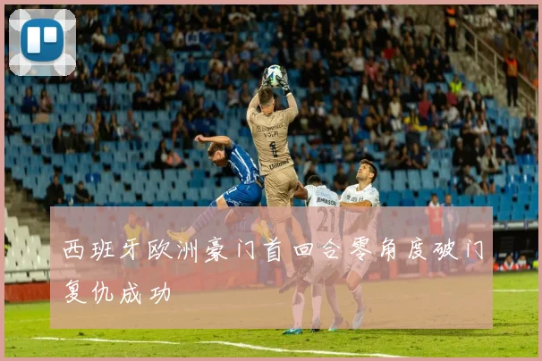 西班牙欧洲豪门首回合零角度破门复仇成功