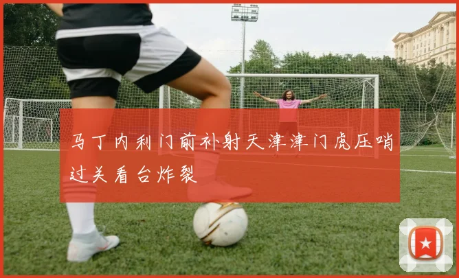 马丁内利门前补射天津津门虎压哨过关看台炸裂