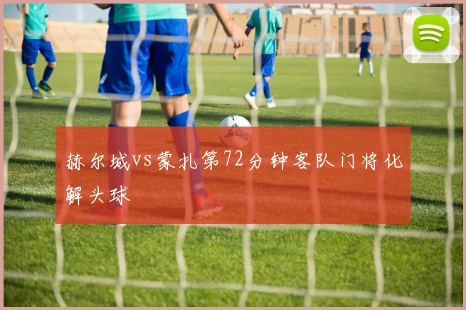 赫尔城vs蒙扎第72分钟客队门将化解头球