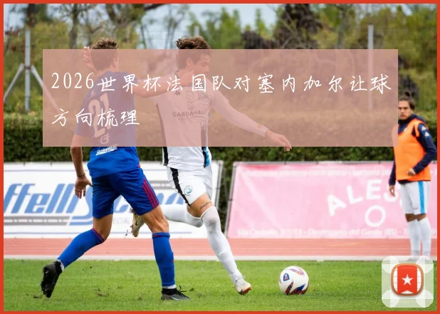 2026世界杯法国队对塞内加尔让球方向梳理