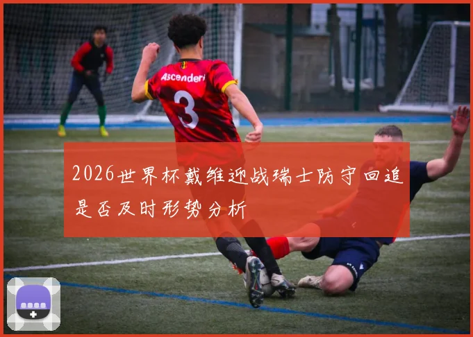 2026世界杯戴维迎战瑞士防守回追是否及时形势分析