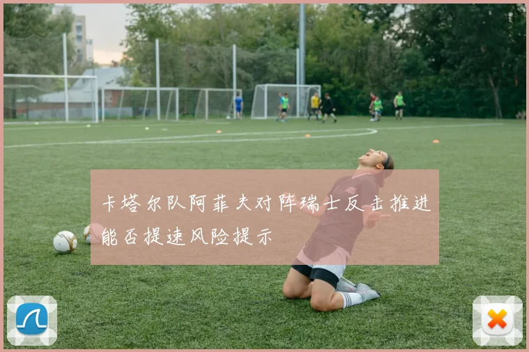 卡塔尔队阿菲夫对阵瑞士反击推进能否提速风险提示
