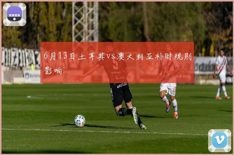 6月13日土耳其vs澳大利亚补时规则影响