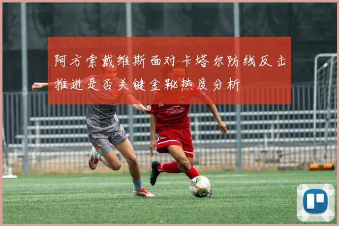 阿方索戴维斯面对卡塔尔防线反击推进是否关键金靴热度分析