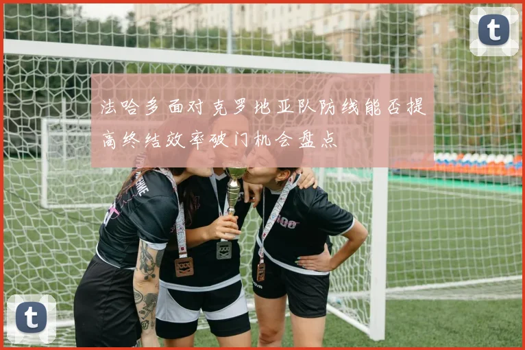 法哈多面对克罗地亚队防线能否提高终结效率破门机会盘点