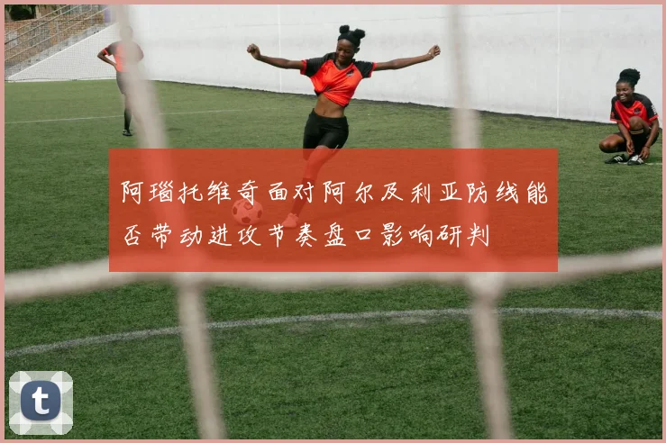 阿瑙托维奇面对阿尔及利亚防线能否带动进攻节奏盘口影响研判
