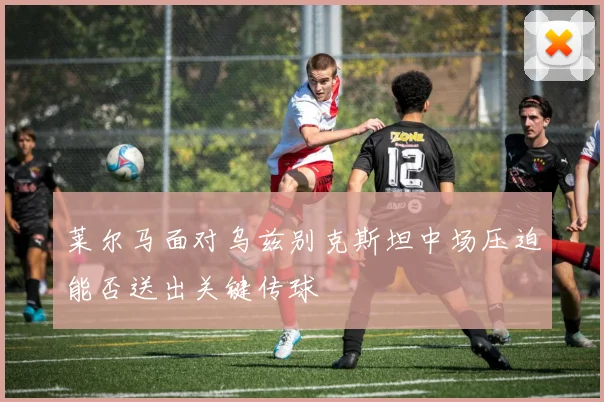 莱尔马面对乌兹别克斯坦中场压迫能否送出关键传球