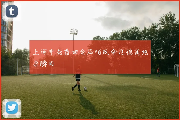 上海申花首回合压哨改命厄德高绝杀瞬间