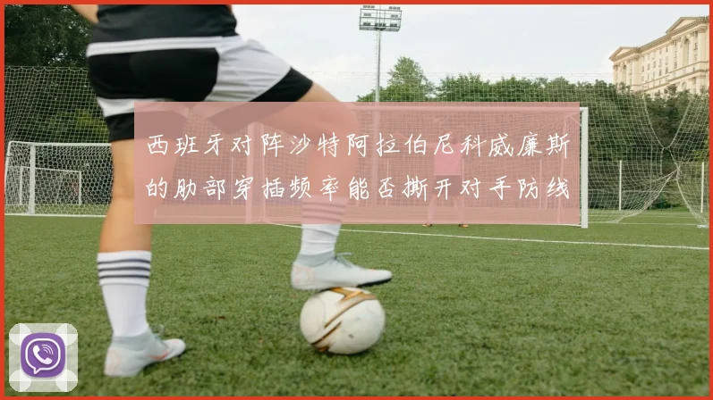 西班牙对阵沙特阿拉伯尼科威廉斯的肋部穿插频率能否撕开对手防线