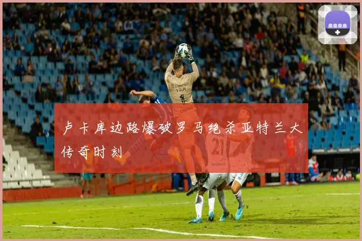 卢卡库边路爆破罗马绝杀亚特兰大传奇时刻
