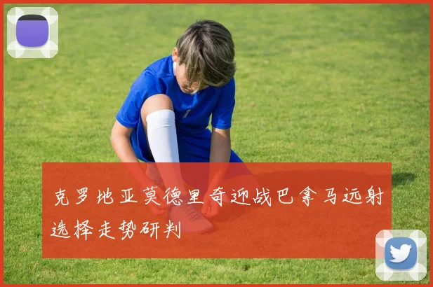 克罗地亚莫德里奇迎战巴拿马远射选择走势研判