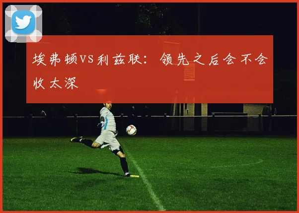 埃弗顿vs利兹联：领先之后会不会收太深