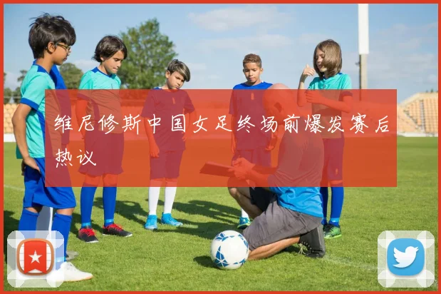 维尼修斯中国女足终场前爆发赛后热议
