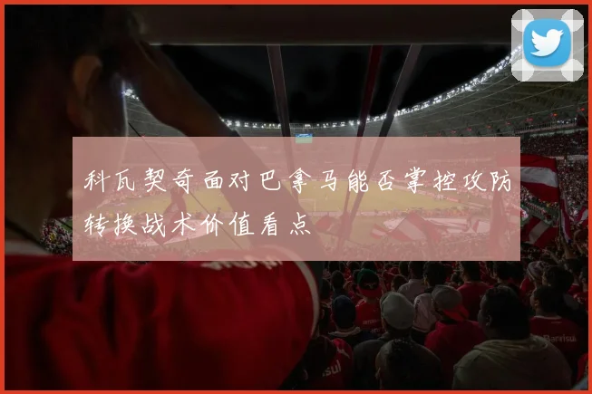 科瓦契奇面对巴拿马能否掌控攻防转换战术价值看点